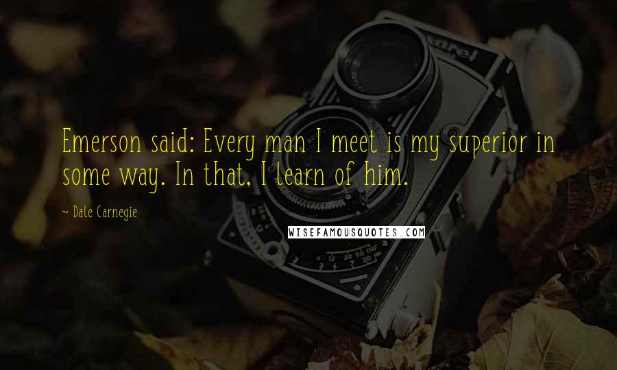 Dale Carnegie Quotes: Emerson said: Every man I meet is my superior in some way. In that, I learn of him.