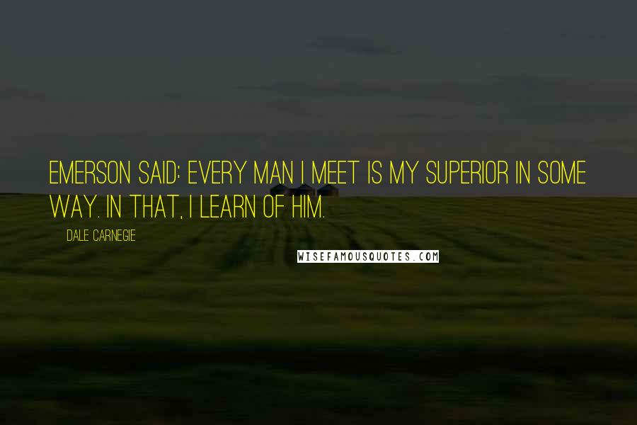 Dale Carnegie Quotes: Emerson said: Every man I meet is my superior in some way. In that, I learn of him.