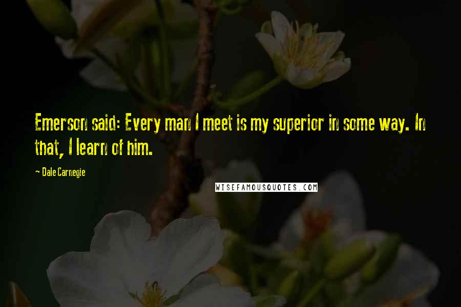 Dale Carnegie Quotes: Emerson said: Every man I meet is my superior in some way. In that, I learn of him.