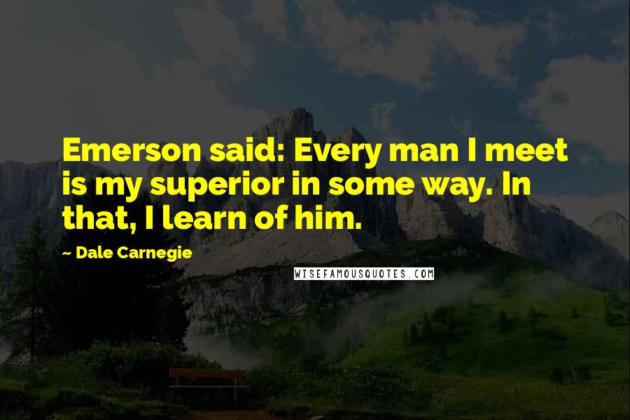 Dale Carnegie Quotes: Emerson said: Every man I meet is my superior in some way. In that, I learn of him.