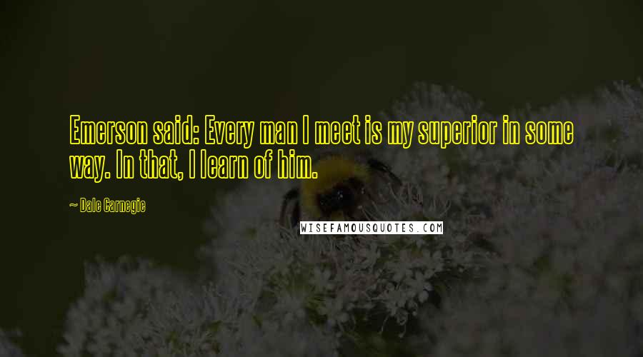 Dale Carnegie Quotes: Emerson said: Every man I meet is my superior in some way. In that, I learn of him.