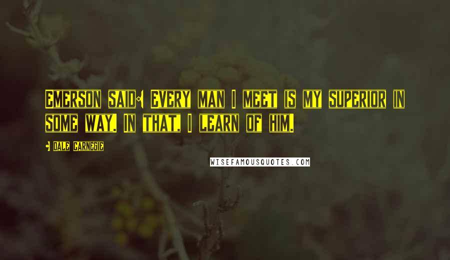 Dale Carnegie Quotes: Emerson said: Every man I meet is my superior in some way. In that, I learn of him.