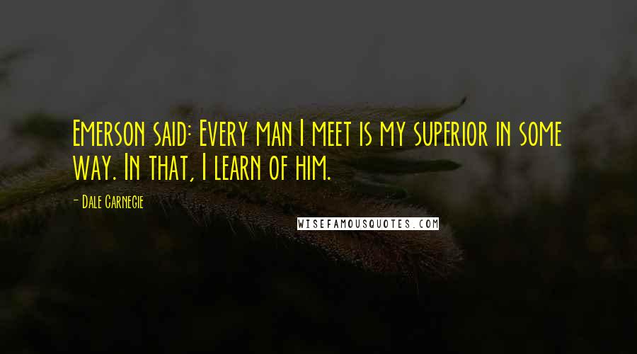 Dale Carnegie Quotes: Emerson said: Every man I meet is my superior in some way. In that, I learn of him.