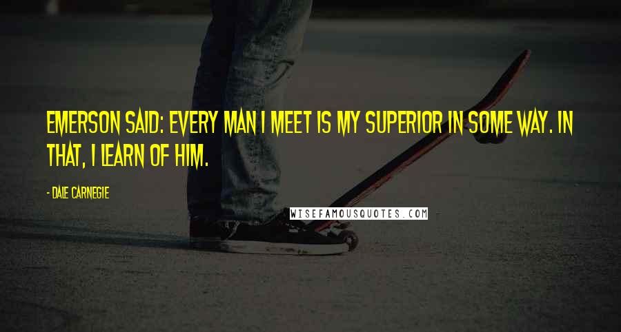 Dale Carnegie Quotes: Emerson said: Every man I meet is my superior in some way. In that, I learn of him.