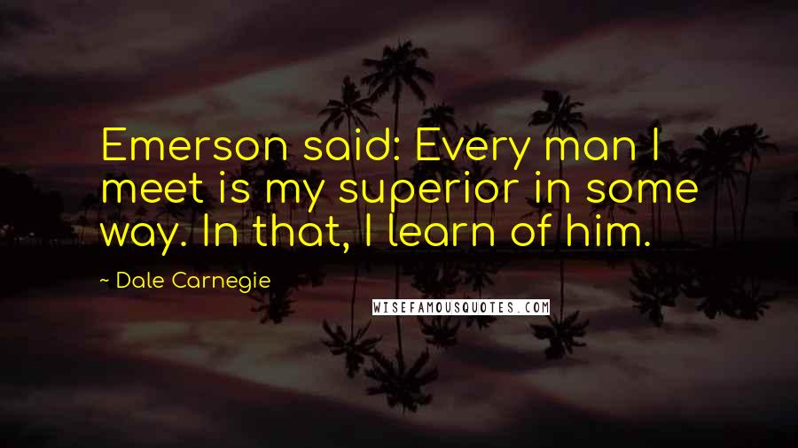 Dale Carnegie Quotes: Emerson said: Every man I meet is my superior in some way. In that, I learn of him.