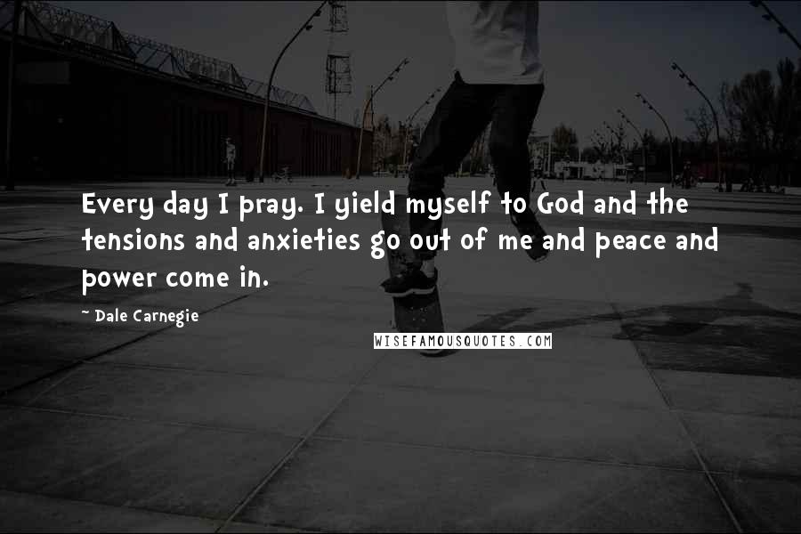 Dale Carnegie Quotes: Every day I pray. I yield myself to God and the tensions and anxieties go out of me and peace and power come in.