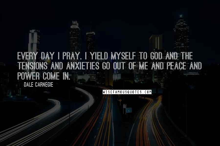 Dale Carnegie Quotes: Every day I pray. I yield myself to God and the tensions and anxieties go out of me and peace and power come in.