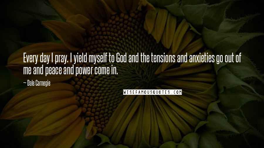 Dale Carnegie Quotes: Every day I pray. I yield myself to God and the tensions and anxieties go out of me and peace and power come in.