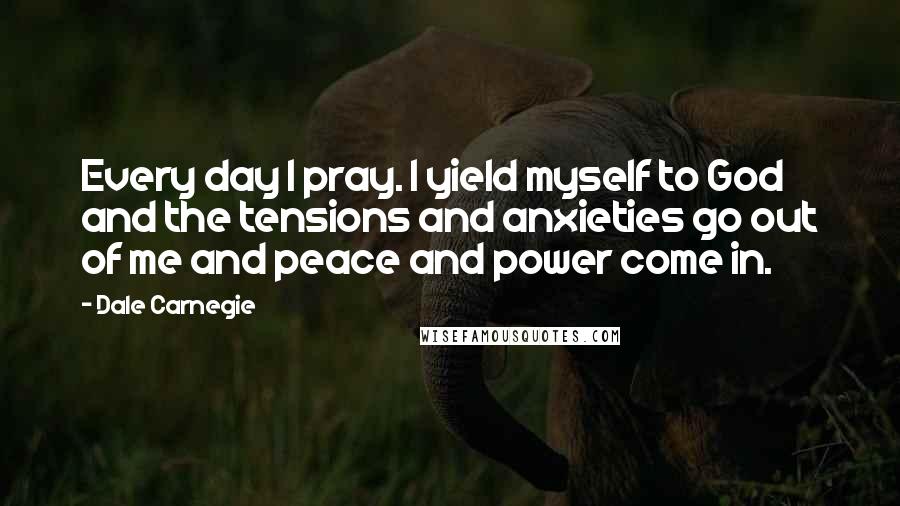 Dale Carnegie Quotes: Every day I pray. I yield myself to God and the tensions and anxieties go out of me and peace and power come in.