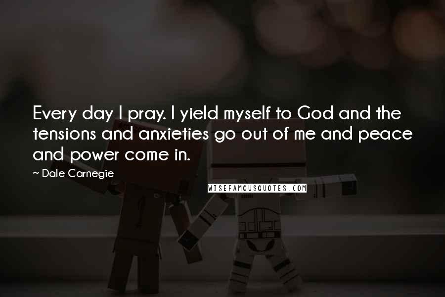 Dale Carnegie Quotes: Every day I pray. I yield myself to God and the tensions and anxieties go out of me and peace and power come in.