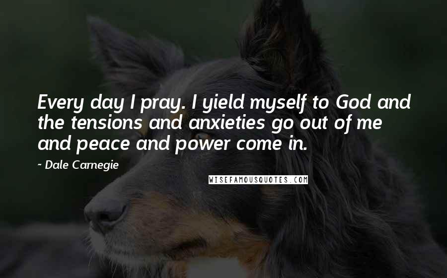 Dale Carnegie Quotes: Every day I pray. I yield myself to God and the tensions and anxieties go out of me and peace and power come in.