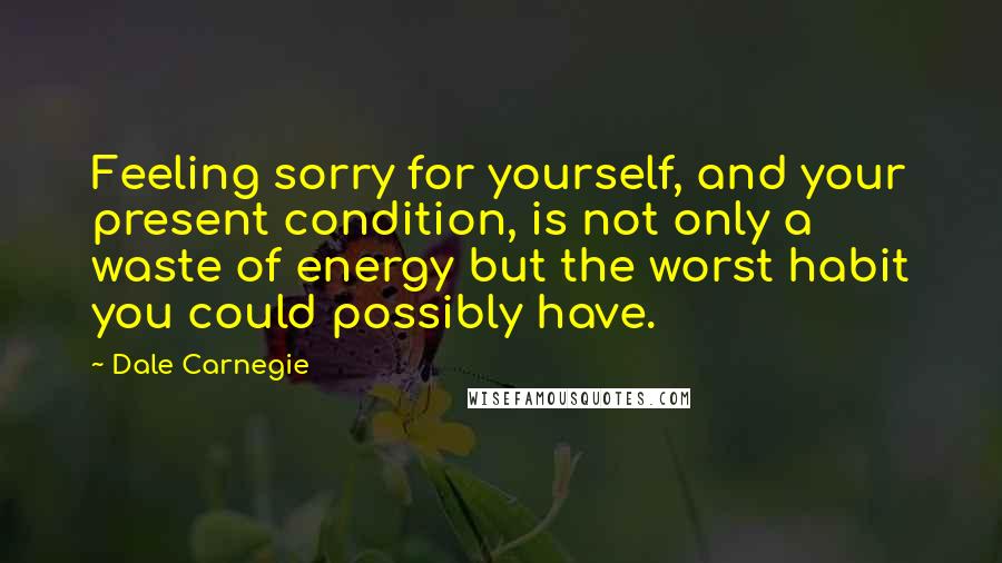 Dale Carnegie Quotes: Feeling sorry for yourself, and your present condition, is not only a waste of energy but the worst habit you could possibly have.