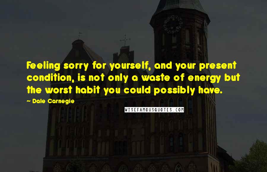 Dale Carnegie Quotes: Feeling sorry for yourself, and your present condition, is not only a waste of energy but the worst habit you could possibly have.