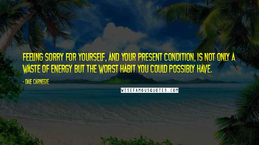 Dale Carnegie Quotes: Feeling sorry for yourself, and your present condition, is not only a waste of energy but the worst habit you could possibly have.