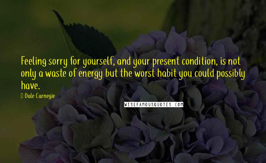 Dale Carnegie Quotes: Feeling sorry for yourself, and your present condition, is not only a waste of energy but the worst habit you could possibly have.