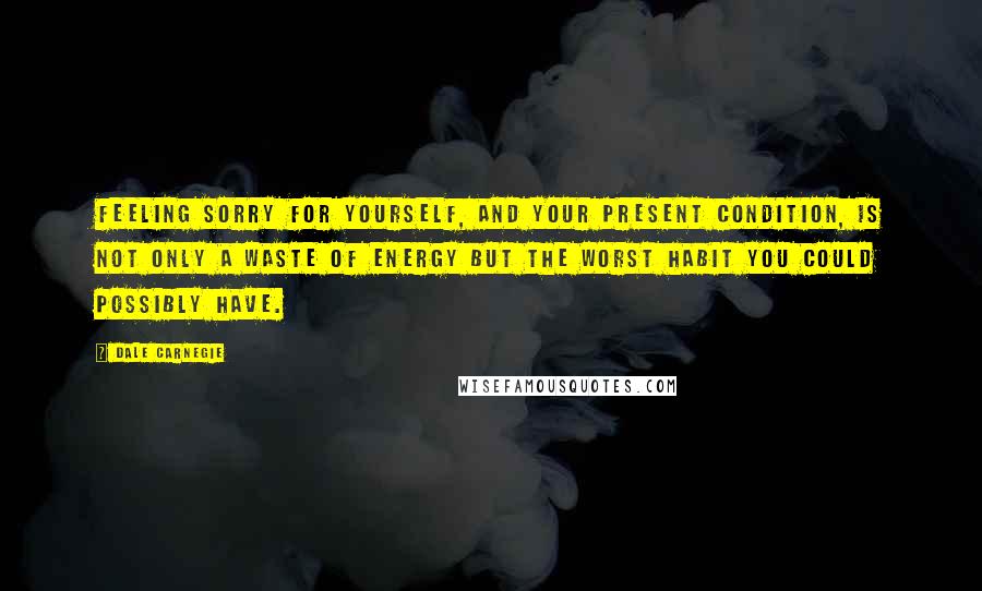 Dale Carnegie Quotes: Feeling sorry for yourself, and your present condition, is not only a waste of energy but the worst habit you could possibly have.