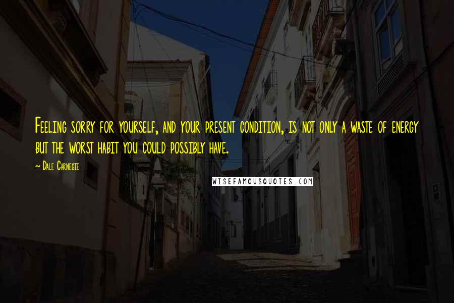 Dale Carnegie Quotes: Feeling sorry for yourself, and your present condition, is not only a waste of energy but the worst habit you could possibly have.