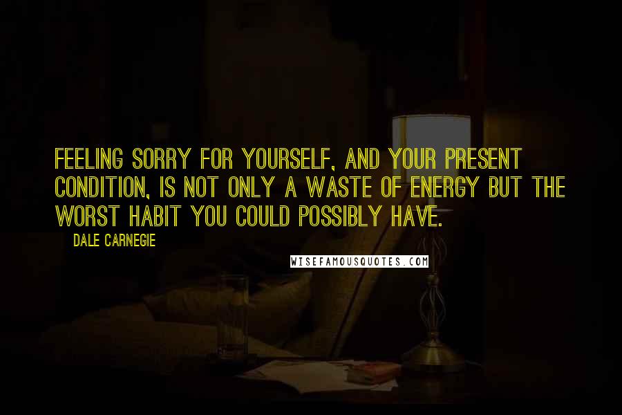 Dale Carnegie Quotes: Feeling sorry for yourself, and your present condition, is not only a waste of energy but the worst habit you could possibly have.