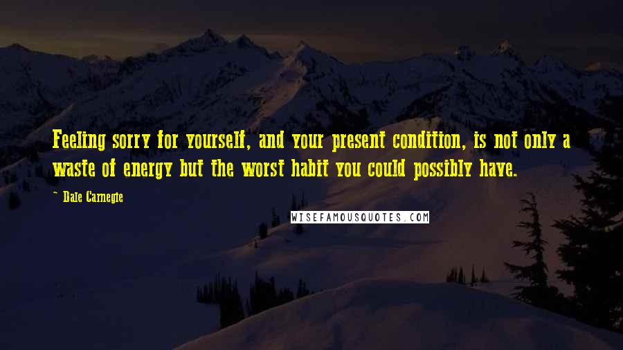 Dale Carnegie Quotes: Feeling sorry for yourself, and your present condition, is not only a waste of energy but the worst habit you could possibly have.