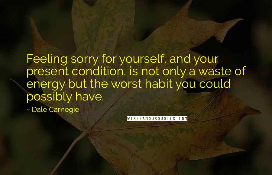 Dale Carnegie Quotes: Feeling sorry for yourself, and your present condition, is not only a waste of energy but the worst habit you could possibly have.