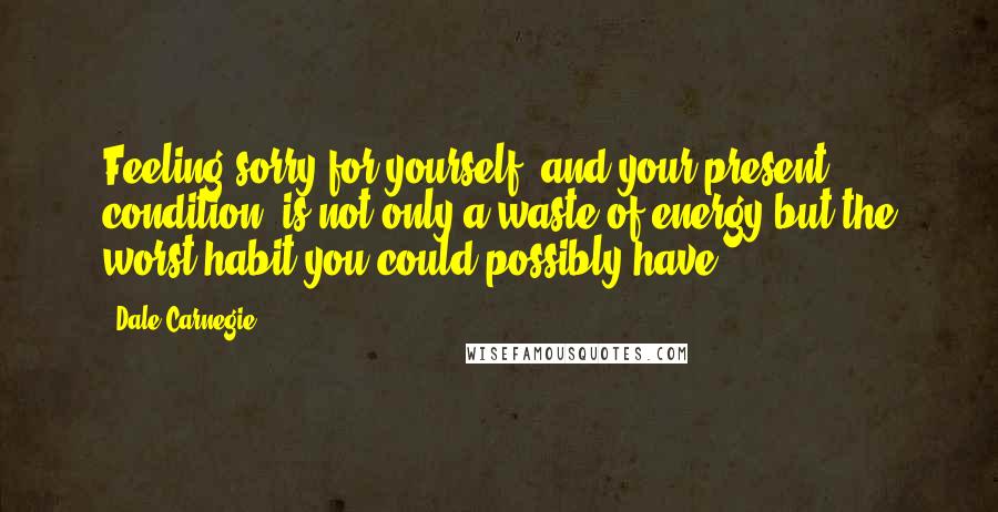 Dale Carnegie Quotes: Feeling sorry for yourself, and your present condition, is not only a waste of energy but the worst habit you could possibly have.