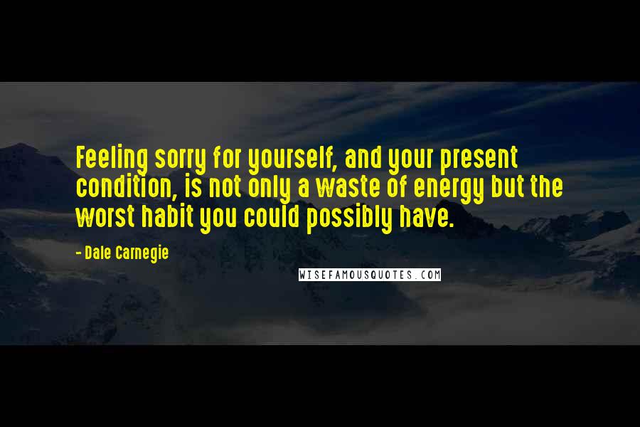 Dale Carnegie Quotes: Feeling sorry for yourself, and your present condition, is not only a waste of energy but the worst habit you could possibly have.