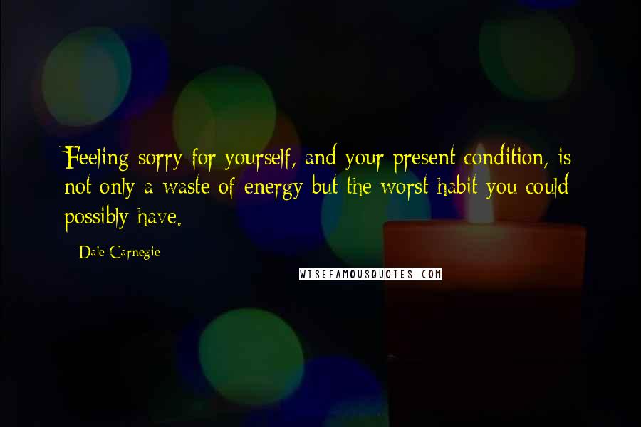 Dale Carnegie Quotes: Feeling sorry for yourself, and your present condition, is not only a waste of energy but the worst habit you could possibly have.