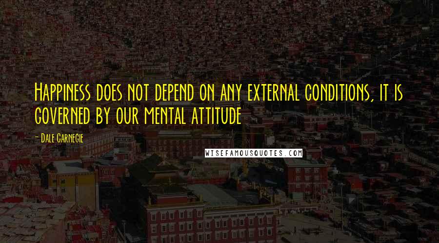Dale Carnegie Quotes: Happiness does not depend on any external conditions, it is governed by our mental attitude