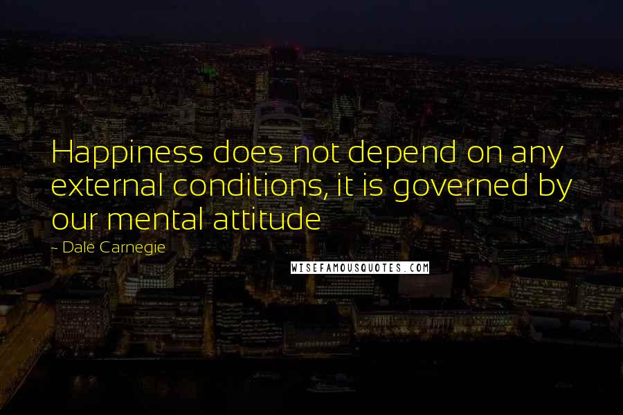 Dale Carnegie Quotes: Happiness does not depend on any external conditions, it is governed by our mental attitude