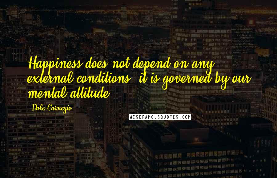 Dale Carnegie Quotes: Happiness does not depend on any external conditions, it is governed by our mental attitude