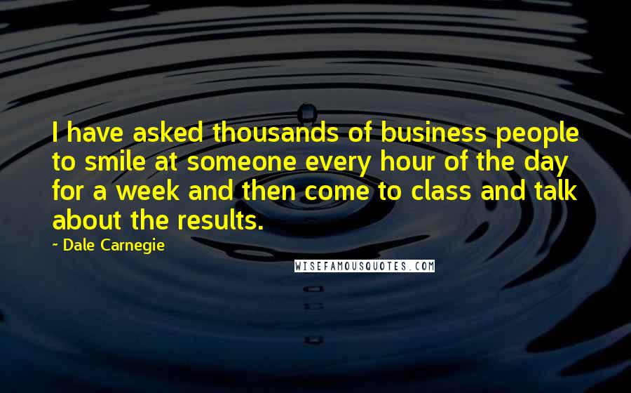 Dale Carnegie Quotes: I have asked thousands of business people to smile at someone every hour of the day for a week and then come to class and talk about the results.