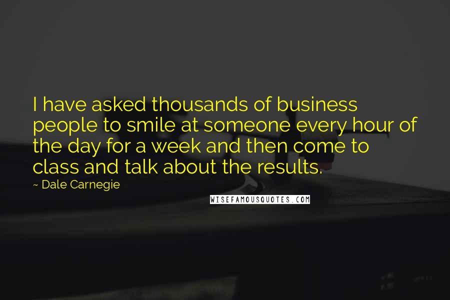 Dale Carnegie Quotes: I have asked thousands of business people to smile at someone every hour of the day for a week and then come to class and talk about the results.