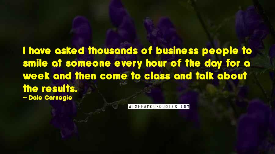 Dale Carnegie Quotes: I have asked thousands of business people to smile at someone every hour of the day for a week and then come to class and talk about the results.