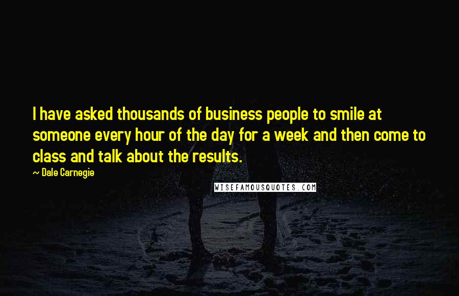 Dale Carnegie Quotes: I have asked thousands of business people to smile at someone every hour of the day for a week and then come to class and talk about the results.