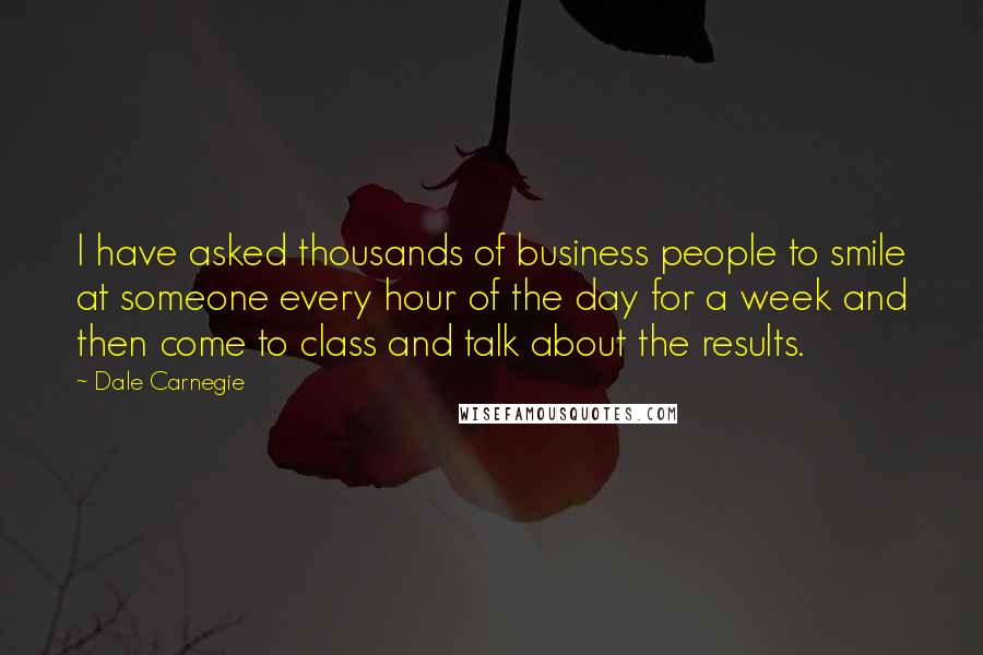 Dale Carnegie Quotes: I have asked thousands of business people to smile at someone every hour of the day for a week and then come to class and talk about the results.