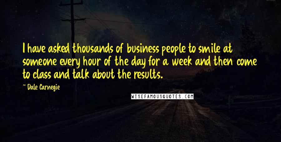 Dale Carnegie Quotes: I have asked thousands of business people to smile at someone every hour of the day for a week and then come to class and talk about the results.