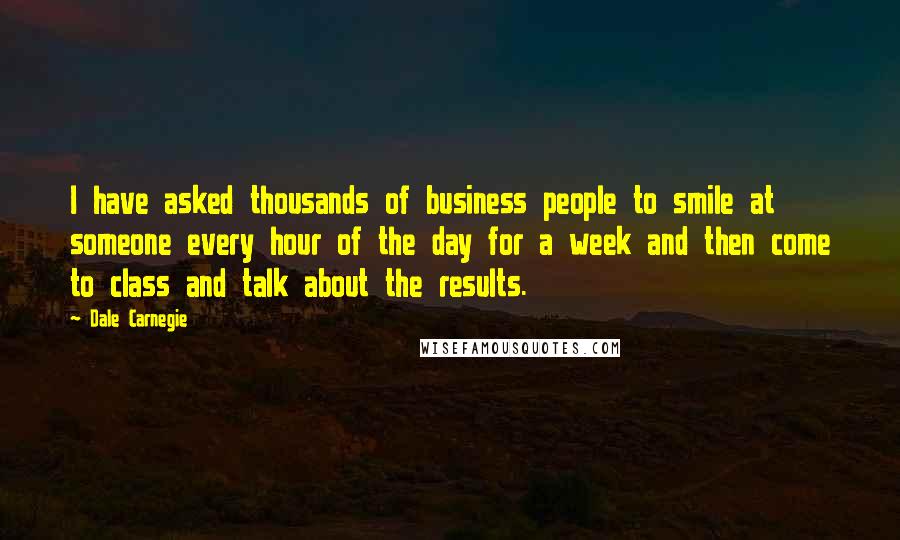 Dale Carnegie Quotes: I have asked thousands of business people to smile at someone every hour of the day for a week and then come to class and talk about the results.