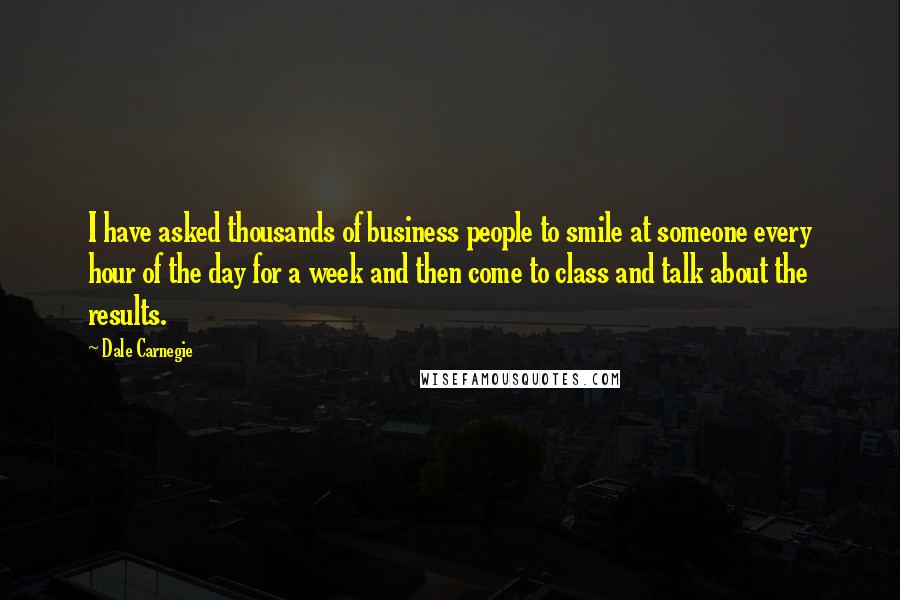 Dale Carnegie Quotes: I have asked thousands of business people to smile at someone every hour of the day for a week and then come to class and talk about the results.