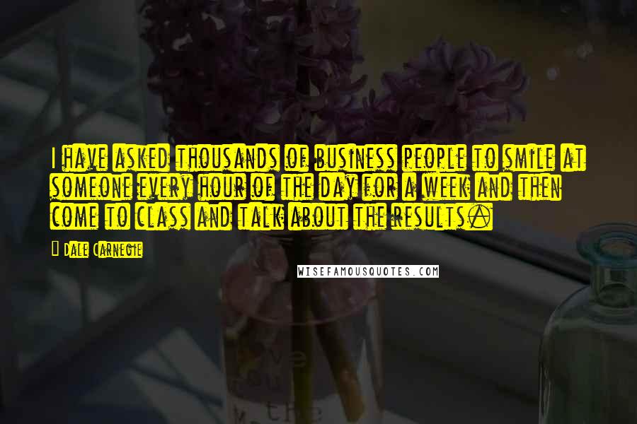 Dale Carnegie Quotes: I have asked thousands of business people to smile at someone every hour of the day for a week and then come to class and talk about the results.