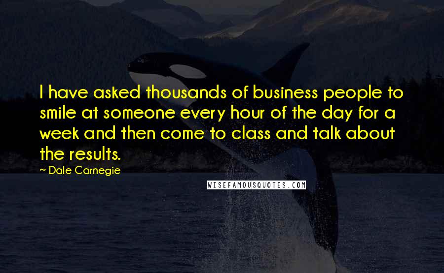 Dale Carnegie Quotes: I have asked thousands of business people to smile at someone every hour of the day for a week and then come to class and talk about the results.