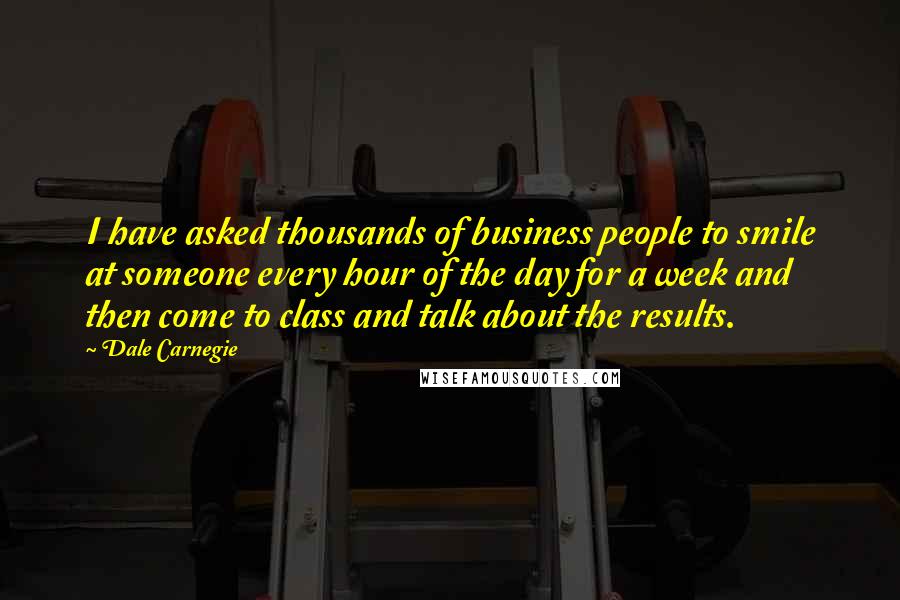 Dale Carnegie Quotes: I have asked thousands of business people to smile at someone every hour of the day for a week and then come to class and talk about the results.