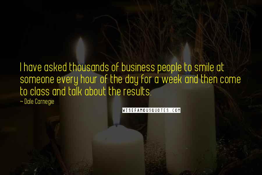 Dale Carnegie Quotes: I have asked thousands of business people to smile at someone every hour of the day for a week and then come to class and talk about the results.