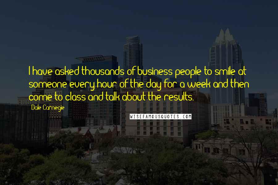 Dale Carnegie Quotes: I have asked thousands of business people to smile at someone every hour of the day for a week and then come to class and talk about the results.