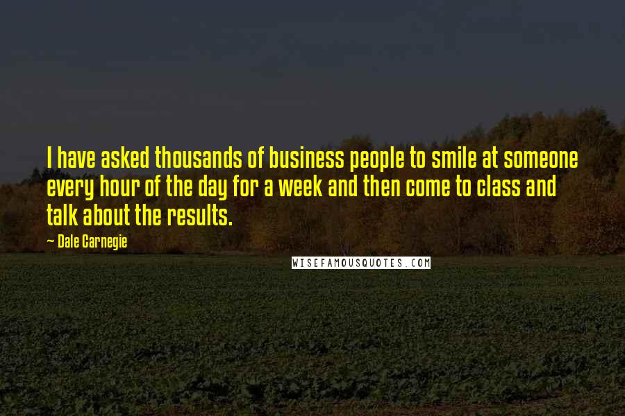 Dale Carnegie Quotes: I have asked thousands of business people to smile at someone every hour of the day for a week and then come to class and talk about the results.