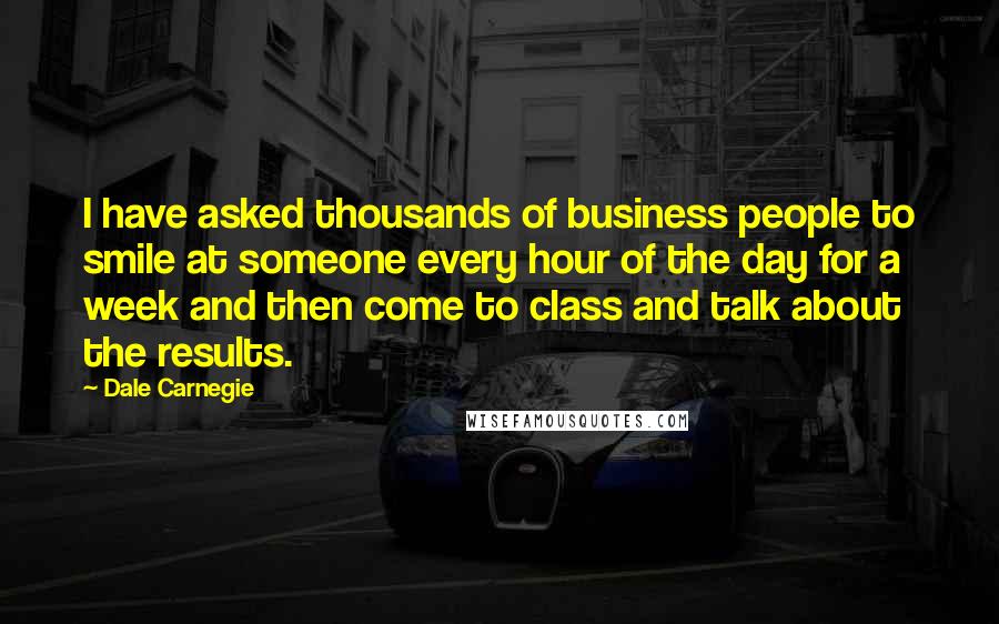 Dale Carnegie Quotes: I have asked thousands of business people to smile at someone every hour of the day for a week and then come to class and talk about the results.