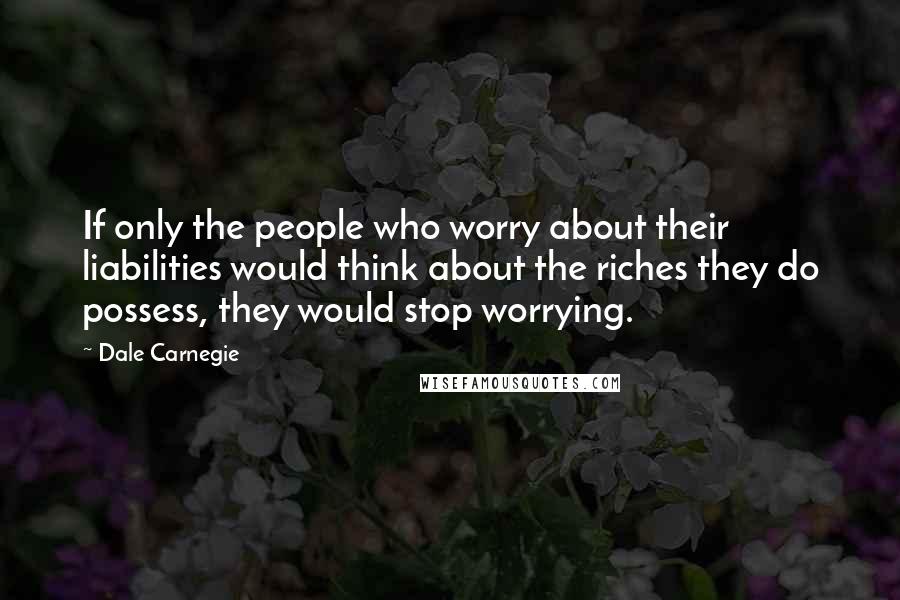 Dale Carnegie Quotes: If only the people who worry about their liabilities would think about the riches they do possess, they would stop worrying.