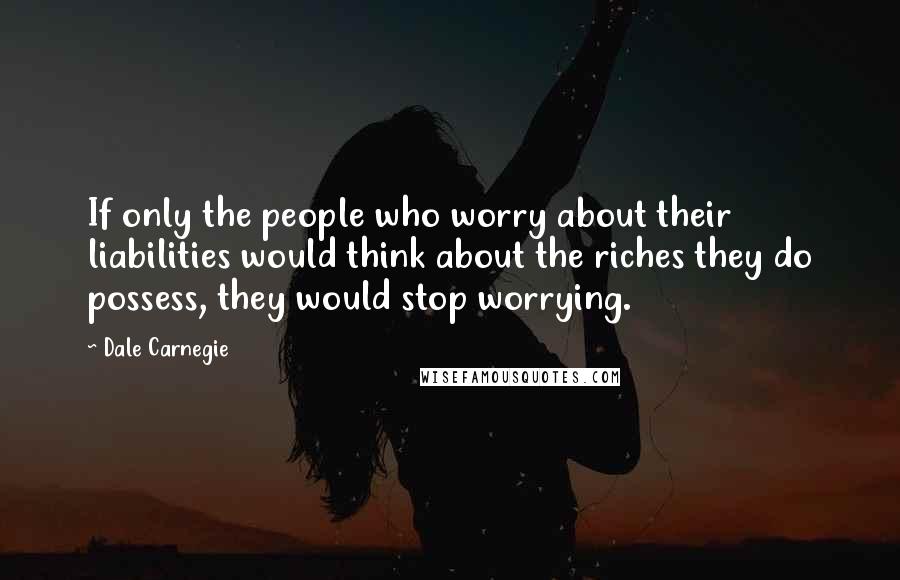 Dale Carnegie Quotes: If only the people who worry about their liabilities would think about the riches they do possess, they would stop worrying.