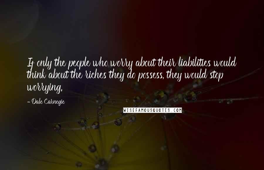 Dale Carnegie Quotes: If only the people who worry about their liabilities would think about the riches they do possess, they would stop worrying.