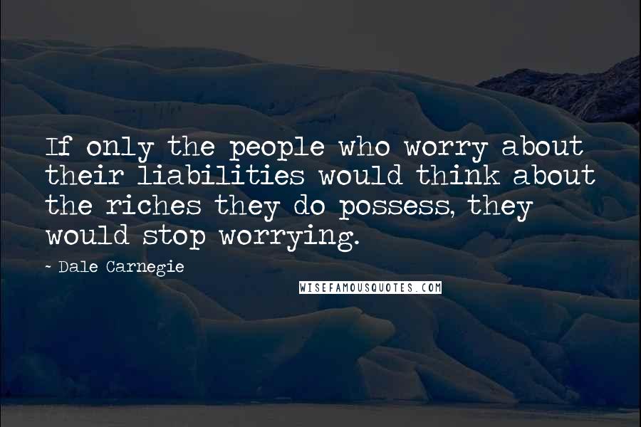 Dale Carnegie Quotes: If only the people who worry about their liabilities would think about the riches they do possess, they would stop worrying.