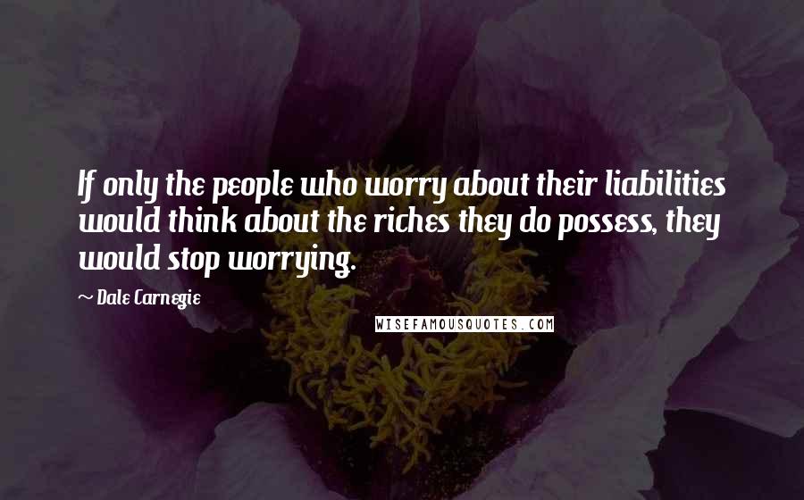 Dale Carnegie Quotes: If only the people who worry about their liabilities would think about the riches they do possess, they would stop worrying.